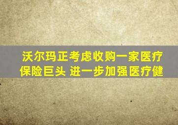 沃尔玛正考虑收购一家医疗保险巨头 进一步加强医疗健